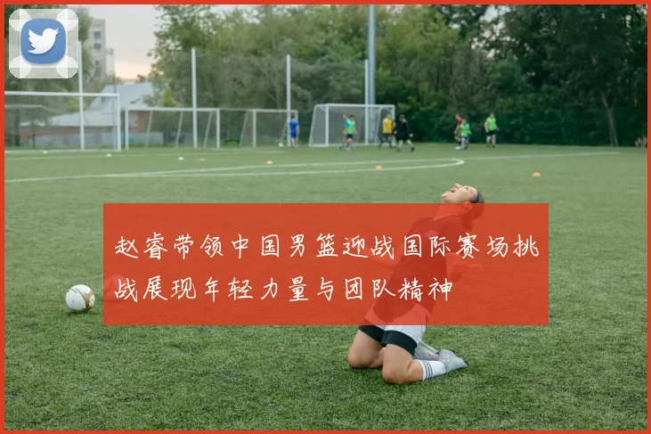 赵睿带领中国男篮迎战国际赛场挑战展现年轻力量与团队精神