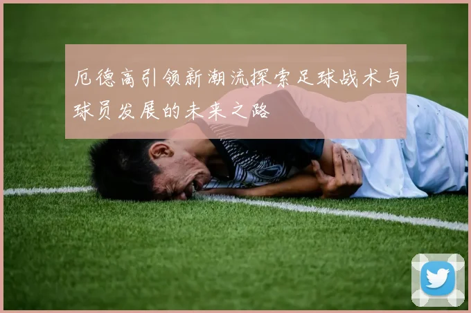 厄德高引领新潮流探索足球战术与球员发展的未来之路