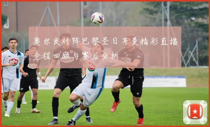 奥尔良对阵巴黎圣日耳曼精彩直播全程回顾与赛后分析