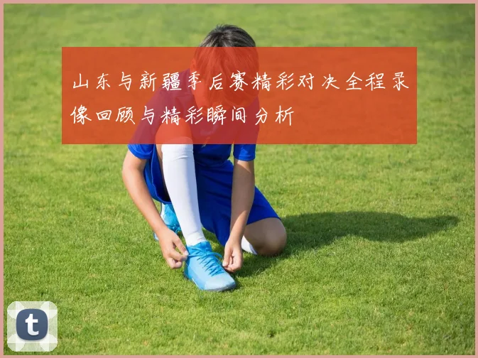 山东与新疆季后赛精彩对决全程录像回顾与精彩瞬间分析