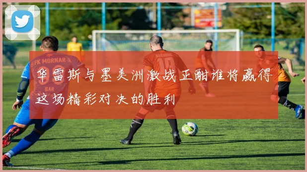 华雷斯与墨美洲激战正酣谁将赢得这场精彩对决的胜利