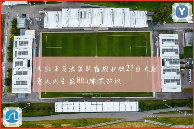文班亚马法国队首战狂砍27分大胜意大利引发NBA球探热议